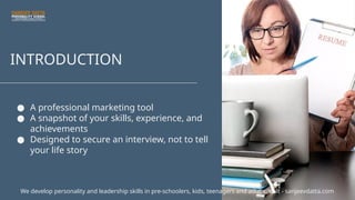 INTRODUCTION
● A professional marketing tool
● A snapshot of your skills, experience, and
achievements
● Designed to secure an interview, not to tell
your life story
We develop personality and leadership skills in pre-schoolers, kids, teenagers and adults. Visit - sanjeevdatta.com
 