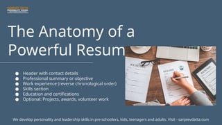 The Anatomy of a
Powerful Resume
● Header with contact details
● Professional summary or objective
● Work experience (reverse chronological order)
● Skills section
● Education and certifications
● Optional: Projects, awards, volunteer work
We develop personality and leadership skills in pre-schoolers, kids, teenagers and adults. Visit - sanjeevdatta.com
 