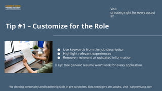 Tip #1 – Customize for the Role
● Use keywords from the job description
● Highlight relevant experiences
● Remove irrelevant or outdated information
📌 Tip: One generic resume won’t work for every application.
We develop personality and leadership skills in pre-schoolers, kids, teenagers and adults. Visit - sanjeevdatta.com
Visit:
dressing right for every occasi
on
 