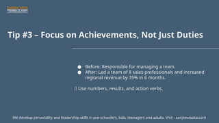 Tip #3 – Focus on Achievements, Not Just Duties
● Before: Responsible for managing a team.
● After: Led a team of 8 sales professionals and increased
regional revenue by 35% in 6 months.
📌 Use numbers, results, and action verbs.
We develop personality and leadership skills in pre-schoolers, kids, teenagers and adults. Visit - sanjeevdatta.com
 