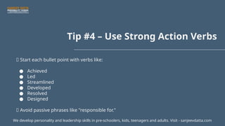 Tip #4 – Use Strong Action Verbs
💥 Start each bullet point with verbs like:
● Achieved
● Led
● Streamlined
● Developed
● Resolved
● Designed
📌 Avoid passive phrases like "responsible for."
We develop personality and leadership skills in pre-schoolers, kids, teenagers and adults. Visit - sanjeevdatta.com
 