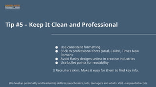 Tip #5 – Keep It Clean and Professional
● Use consistent formatting
● Stick to professional fonts (Arial, Calibri, Times New
Roman)
● Avoid flashy designs unless in creative industries
● Use bullet points for readability
📌 Recruiters skim. Make it easy for them to find key info.
We develop personality and leadership skills in pre-schoolers, kids, teenagers and adults. Visit - sanjeevdatta.com
 