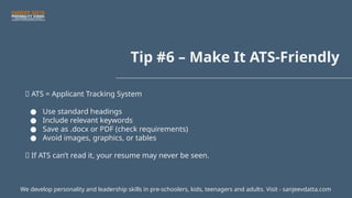 Tip #6 – Make It ATS-Friendly
🤖 ATS = Applicant Tracking System
● Use standard headings
● Include relevant keywords
● Save as .docx or PDF (check requirements)
● Avoid images, graphics, or tables
📌 If ATS can’t read it, your resume may never be seen.
We develop personality and leadership skills in pre-schoolers, kids, teenagers and adults. Visit - sanjeevdatta.com
 