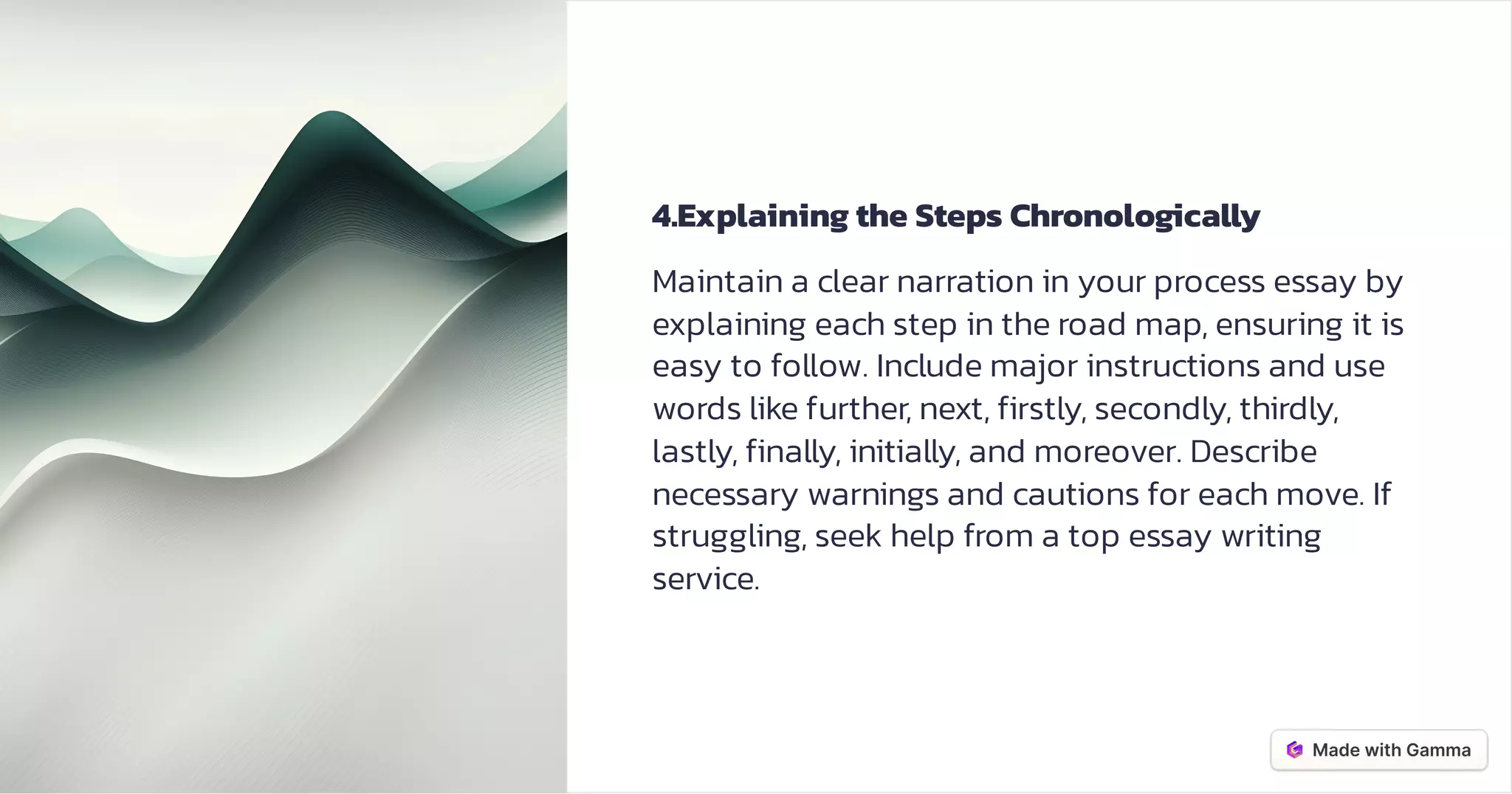 4.Explaining the Steps Chronologically
Maintain a clear narration in your process essay by
explaining each step in the road map, ensuring it is
easy to follow. Include major instructions and use
words like further, next, firstly, secondly, thirdly,
lastly, finally, initially, and moreover. Describe
necessary warnings and cautions for each move. If
struggling, seek help from a top essay writing
service.
 