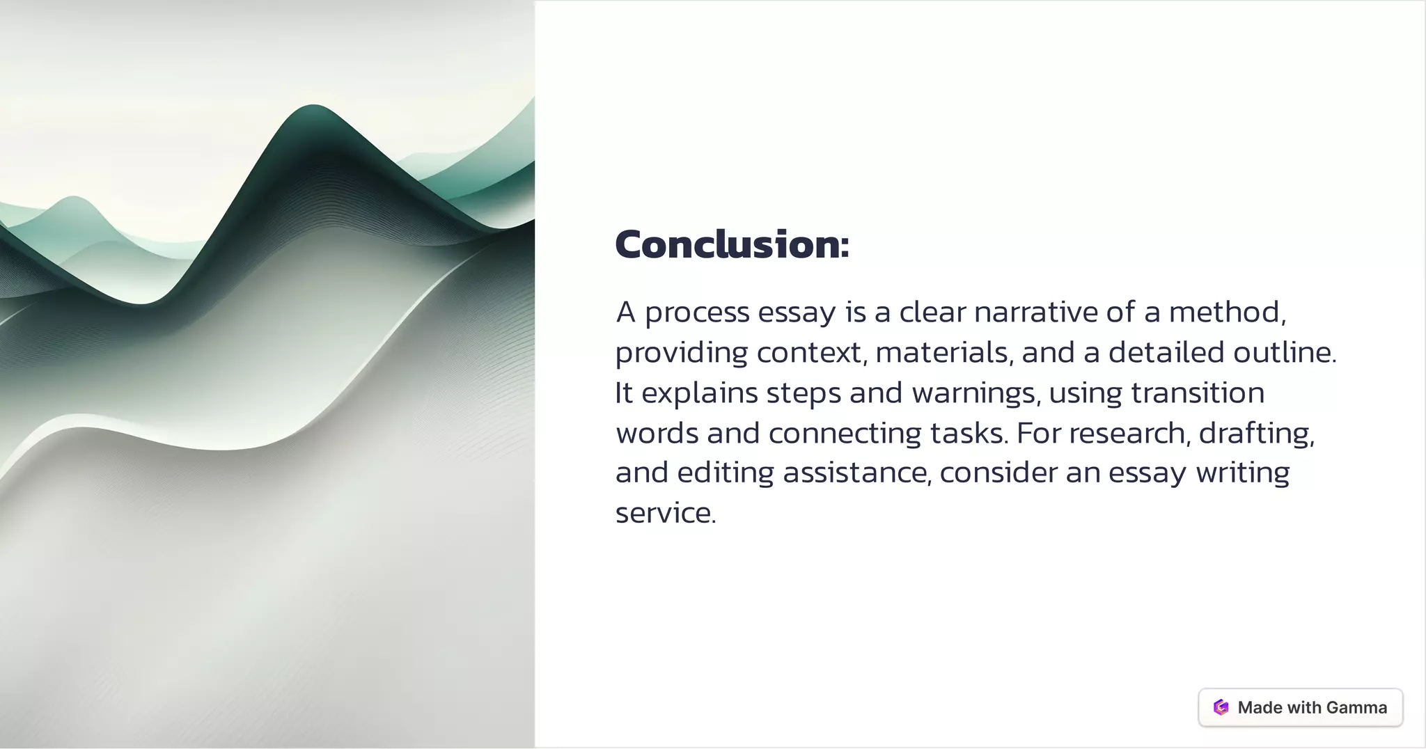 Conclusion:
A process essay is a clear narrative of a method,
providing context, materials, and a detailed outline.
It explains steps and warnings, using transition
words and connecting tasks. For research, drafting,
and editing assistance, consider an essay writing
service.
 