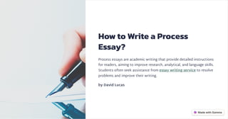 How to Write a Process
Essay?
Process essays are academic writing that provide detailed instructions
for readers, aiming to improve research, analytical, and language skills.
Students often seek assistance from essay writing service to resolve
problems and improve their writing.
by David Lucas
 