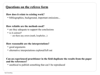 Questions on the referee form 
How does it relate to existing work? 
• bibliographies, background, important omissions... 
How reliable are the methods used? 
• are they adequate to support the conclusions 
• is it correct? 
- are there any errors (math, loopholes...) 
How reasonable are the interpretations? 
• good arguments 
• alternative interpretations explored/left out 
Can an experienced practitioner in the field duplicate the results from the paper 
and the references? 
• unethical to publish something that can’t be reproduced 
Saul Greenberg 
 