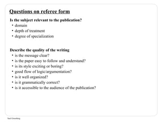 Questions on referee form 
Is the subject relevant to the publication? 
• domain 
• depth of treatment 
• degree of specialization 
Describe the quality of the writing 
• is the message clear? 
• is the paper easy to follow and understand? 
• is its style exciting or boring? 
• good flow of logic/argumentation? 
• is it well organized? 
• is it grammatically correct? 
• is it accessible to the audience of the publication? 
Saul Greenberg 
 