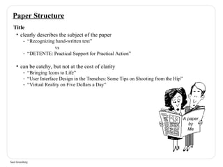 Paper Structure 
Title 
• clearly describes the subject of the paper 
- “Recognizing hand-written text” 
Saul Greenberg 
vs 
- “DETENTE: Practical Support for Practical Action” 
• can be catchy, but not at the cost of clarity 
- “Bringing Icons to Life” 
- “User Interface Design in the Trenches: Some Tips on Shooting from the Hip” 
- “Virtual Reality on Five Dollars a Day” 
A paper 
by 
Me 
 