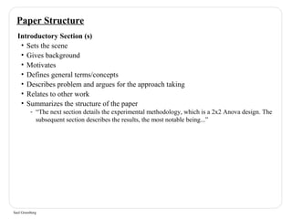 Paper Structure 
Introductory Section (s) 
• Sets the scene 
• Gives background 
• Motivates 
• Defines general terms/concepts 
• Describes problem and argues for the approach taking 
• Relates to other work 
• Summarizes the structure of the paper 
- “The next section details the experimental methodology, which is a 2x2 Anova design. The 
subsequent section describes the results, the most notable being...” 
Saul Greenberg 
 