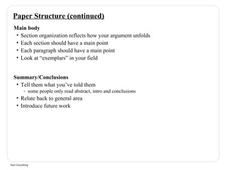 Paper Structure (continued) 
Main body 
• Section organization reflects how your argument unfolds 
• Each section should have a main point 
• Each paragraph should have a main point 
• Look at “exemplars” in your field 
Summary/Conclusions 
• Tell them what you’ve told them 
- some people only read abstract, intro and conclusions 
• Relate back to general area 
• Introduce future work 
Saul Greenberg 
 