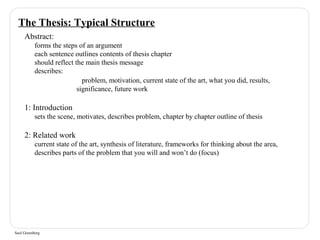 The Thesis: Typical Structure 
Abstract: 
forms the steps of an argument 
each sentence outlines contents of thesis chapter 
should reflect the main thesis message 
describes: 
Saul Greenberg 
problem, motivation, current state of the art, what you did, results, 
significance, future work 
1: Introduction 
sets the scene, motivates, describes problem, chapter by chapter outline of thesis 
2: Related work 
current state of the art, synthesis of literature, frameworks for thinking about the area, 
describes parts of the problem that you will and won’t do (focus) 
 
