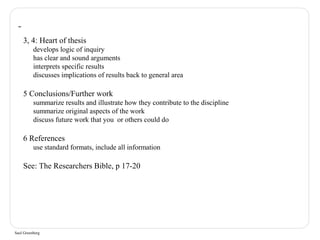 3, 4: Heart of thesis 
develops logic of inquiry 
has clear and sound arguments 
interprets specific results 
discusses implications of results back to general area 
5 Conclusions/Further work 
summarize results and illustrate how they contribute to the discipline 
summarize original aspects of the work 
discuss future work that you or others could do 
6 References 
use standard formats, include all information 
See: The Researchers Bible, p 17-20 
Saul Greenberg 
 