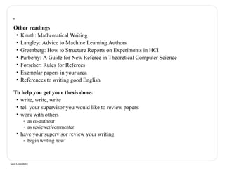 Other readings 
• Knuth: Mathematical Writing 
• Langley: Advice to Machine Learning Authors 
• Greenberg: How to Structure Reports on Experiments in HCI 
• Parberry: A Guide for New Referee in Theoretical Computer Science 
• Forscher: Rules for Referees 
• Exemplar papers in your area 
• References to writing good English 
To help you get your thesis done: 
• write, write, write 
• tell your supervisor you would like to review papers 
• work with others 
- as co-authour 
- as reviewer/commenter 
• have your supervisor review your writing 
- begin writing now! 
Saul Greenberg 
 