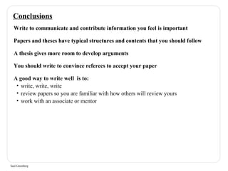 Conclusions 
Write to communicate and contribute information you feel is important 
Papers and theses have typical structures and contents that you should follow 
A thesis gives more room to develop arguments 
You should write to convince referees to accept your paper 
A good way to write well is to: 
• write, write, write 
• review papers so you are familiar with how others will review yours 
• work with an associate or mentor 
Saul Greenberg 
