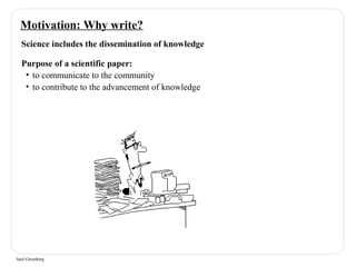 Motivation: Why write? 
Science includes the dissemination of knowledge 
Purpose of a scientific paper: 
• to communicate to the community 
• to contribute to the advancement of knowledge 
Saul Greenberg 
 