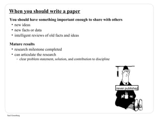 When you should write a paper 
You should have something important enough to share with others 
• new ideas 
• new facts or data 
• intelligent reviews of old facts and ideas 
Mature results 
• research milestone completed 
• can articulate the research 
- clear problem statement, solution, and contribution to discipline 
Saul Greenberg 
never published 
 