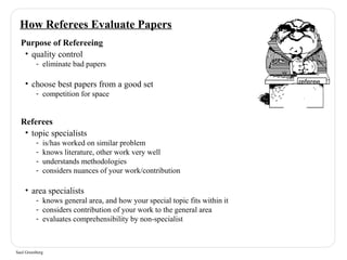 How Referees Evaluate Papers 
Purpose of Refereeing 
• quality control 
- eliminate bad papers 
• choose best papers from a good set 
- competition for space 
Referees 
• topic specialists 
- is/has worked on similar problem 
- knows literature, other work very well 
- understands methodologies 
- considers nuances of your work/contribution 
• area specialists 
- knows general area, and how your special topic fits within it 
- considers contribution of your work to the general area 
- evaluates comprehensibility by non-specialist 
Saul Greenberg 
referee 
 