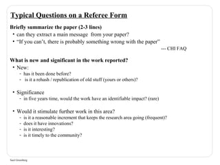Typical Questions on a Referee Form 
Briefly summarize the paper (2-3 lines) 
• can they extract a main message from your paper? 
• “If you can’t, there is probably something wrong with the paper” 
Saul Greenberg 
--- CHI FAQ 
What is new and significant in the work reported? 
• New: 
- has it been done before? 
- is it a rehash / republication of old stuff (yours or others)? 
• Significance 
- in five years time, would the work have an identifiable impact? (rare) 
• Would it stimulate further work in this area? 
- is it a reasonable increment that keeps the research area going (frequent)? 
- does it have innovations? 
- is it interesting? 
- is it timely to the community? 
 