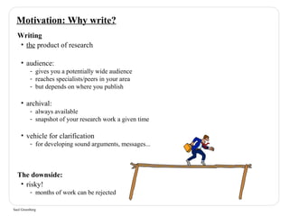Motivation: Why write? 
Writing 
• the product of research 
• audience: 
- gives you a potentially wide audience 
- reaches specialists/peers in your area 
- but depends on where you publish 
• archival: 
- always available 
- snapshot of your research work a given time 
• vehicle for clarification 
- for developing sound arguments, messages... 
The downside: 
• risky! 
- months of work can be rejected 
Saul Greenberg 
 