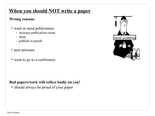 When you should NOT write a paper 
Wrong reasons 
• want or need publications 
- increase publication count 
- fame 
- publish or perish 
• peer pressure 
• want to go to a conference 
Bad papers/work will reflect badly on you! 
• should always be proud of your paper 
Saul Greenberg 
never published 
 