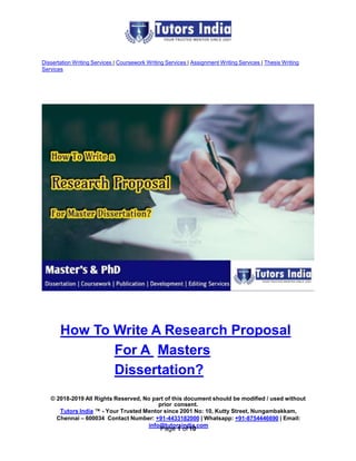 Dissertation Writing Services | Coursework Writing Services | Assignment Writing Services | Thesis Writing
Services
How To Write A Research Proposal
For A Masters
Dissertation?
© 2018-2019 All Rights Reserved, No part of this document should be modified / used without
prior consent.
Tutors India ™ - Your Trusted Mentor since 2001 No: 10, Kutty Street, Nungambakkam,
Chennai – 600034 Contact Number: +91-4433182000 | Whatsapp: +91-8754446690 | Email:
info@tutorsindia.com
Page 1 of 10
 