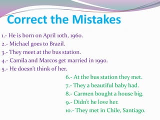 Correct the Mistakes
1.- He is born on April 10th, 1960.
2.- Michael goes to Brazil.
3.- They meet at the bus station.
4.- Camila and Marcos get married in 1990.
5.- He doesn’t think of her.
                            6.- At the bus station they met.
                            7.- They a beautiful baby had.
                            8.- Carmen bought a house big.
                            9.- Didn’t he love her.
                            10.- They met in Chile, Santiago.
 