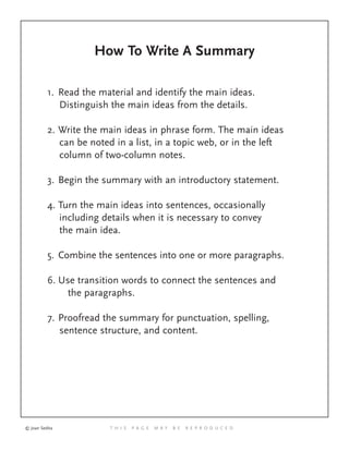 How To Write A Summary
1. Read the material and identify the main ideas.
Distinguish the main ideas from the details.
2. Write the main ideas in phrase form. The main ideas
can be noted in a list, in a topic web, or in the left
column of two-column notes.
3. Begin the summary with an introductory statement.
4. Turn the main ideas into sentences, occasionally
including details when it is necessary to convey
the main idea.
5. Combine the sentences into one or more paragraphs.
6. Use transition words to connect the sentences and
the paragraphs.
7. Proofread the summary for punctuation, spelling,
sentence structure, and content.
© Joan Sedita T H I S P A G E M A Y B E R E P R O D U C E D
 