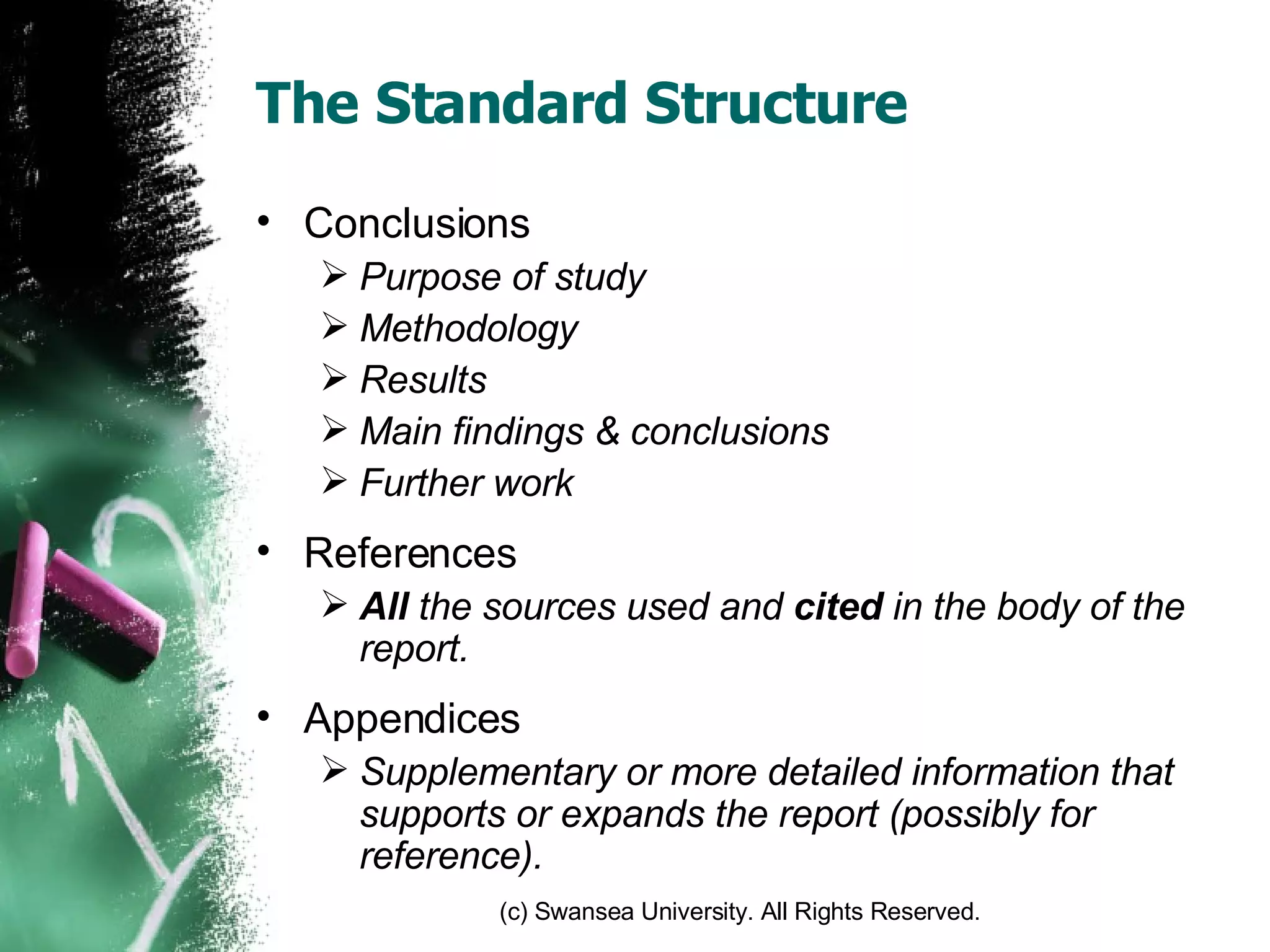 The Standard Structure Conclusions Purpose of study Methodology Results Main findings & conclusions Further work References All  the sources used and  cited  in the body of the report. Appendices Supplementary or more detailed information that supports or expands the report (possibly for reference). 