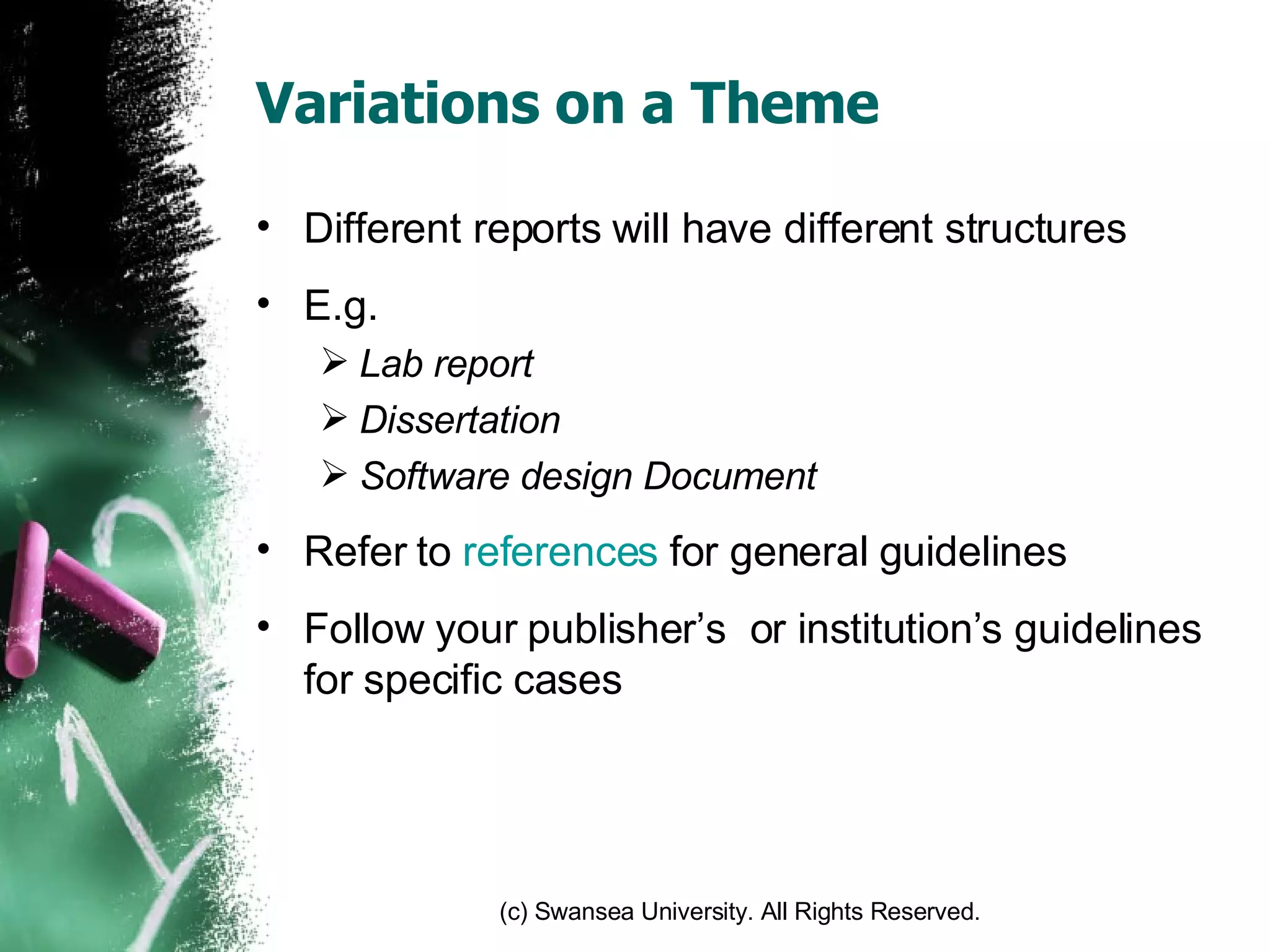 Variations on a Theme Different reports will have different structures E.g. Lab report Dissertation Software design Document Refer to  references  for general guidelines Follow your publisher’s  or institution’s guidelines for specific cases 