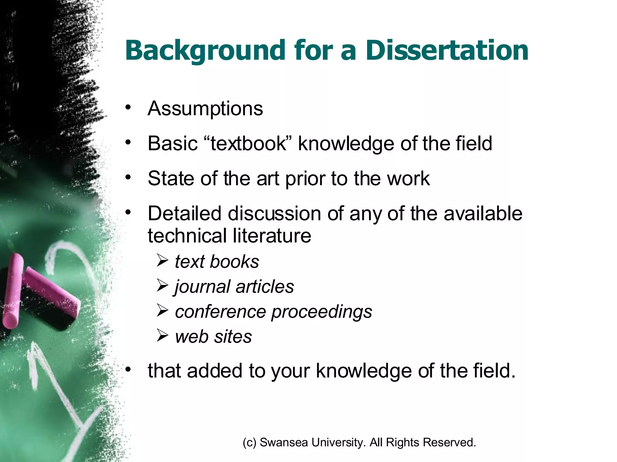 Background for a Dissertation Assumptions Basic “textbook” knowledge of the field State of the art prior to the work Detailed discussion of any of the available technical literature text books journal articles conference proceedings web sites that added to your knowledge of the field. 