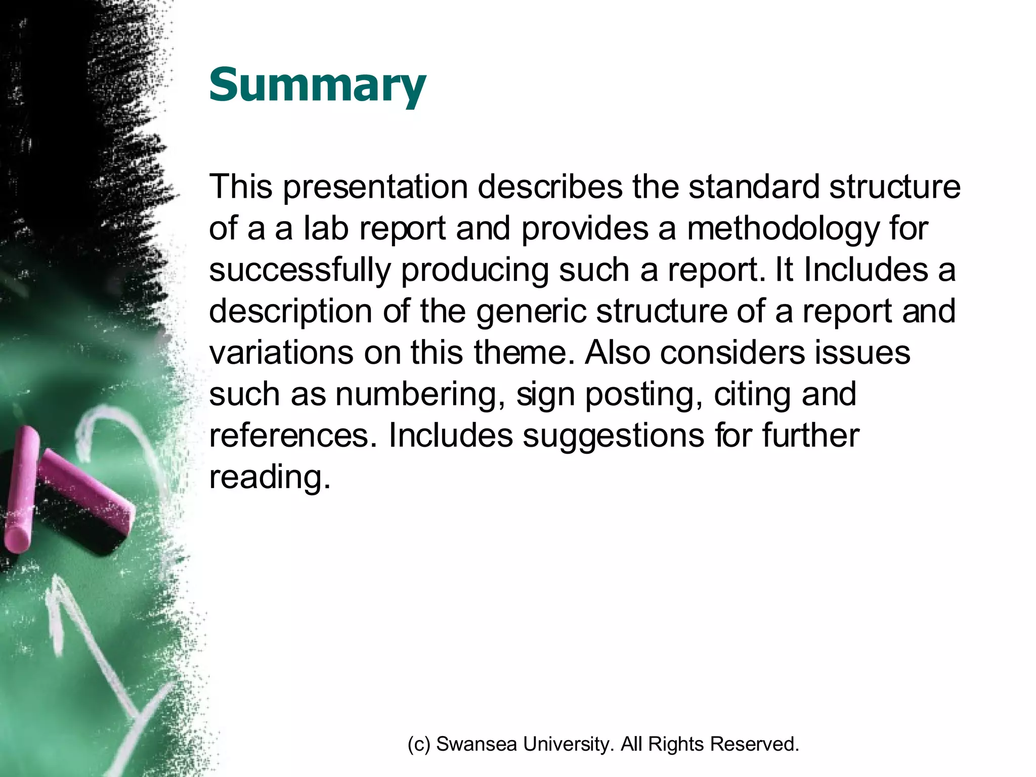 Summary This presentation describes the standard structure of a a lab report and provides a methodology for successfully producing such a report. It Includes a description of the generic structure of a report and variations on this theme. Also considers issues such as numbering, sign posting, citing and references. Includes suggestions for further reading.  