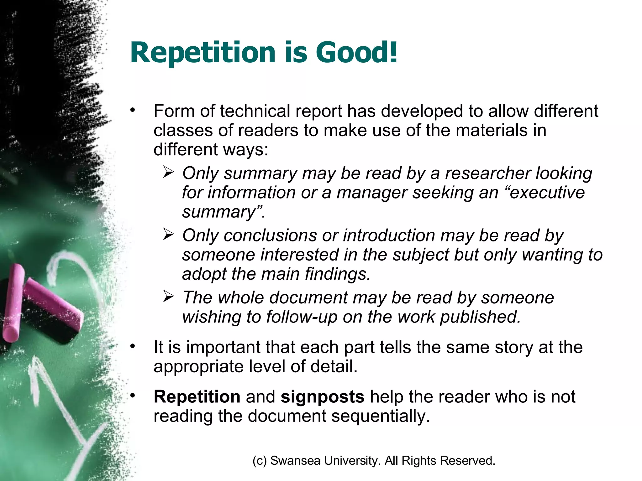 Repetition is Good! Form of technical report has developed to allow different classes of readers to make use of the materials in different ways: Only summary may be read by a researcher looking for information or a manager seeking an “executive summary”. Only conclusions or introduction may be read by someone interested in the subject but only wanting to adopt the main findings. The whole document may be read by someone wishing to follow-up on the work published. It is important that each part tells the same story at the appropriate level of detail. Repetition  and  signposts  help the reader who is not reading the document sequentially. 