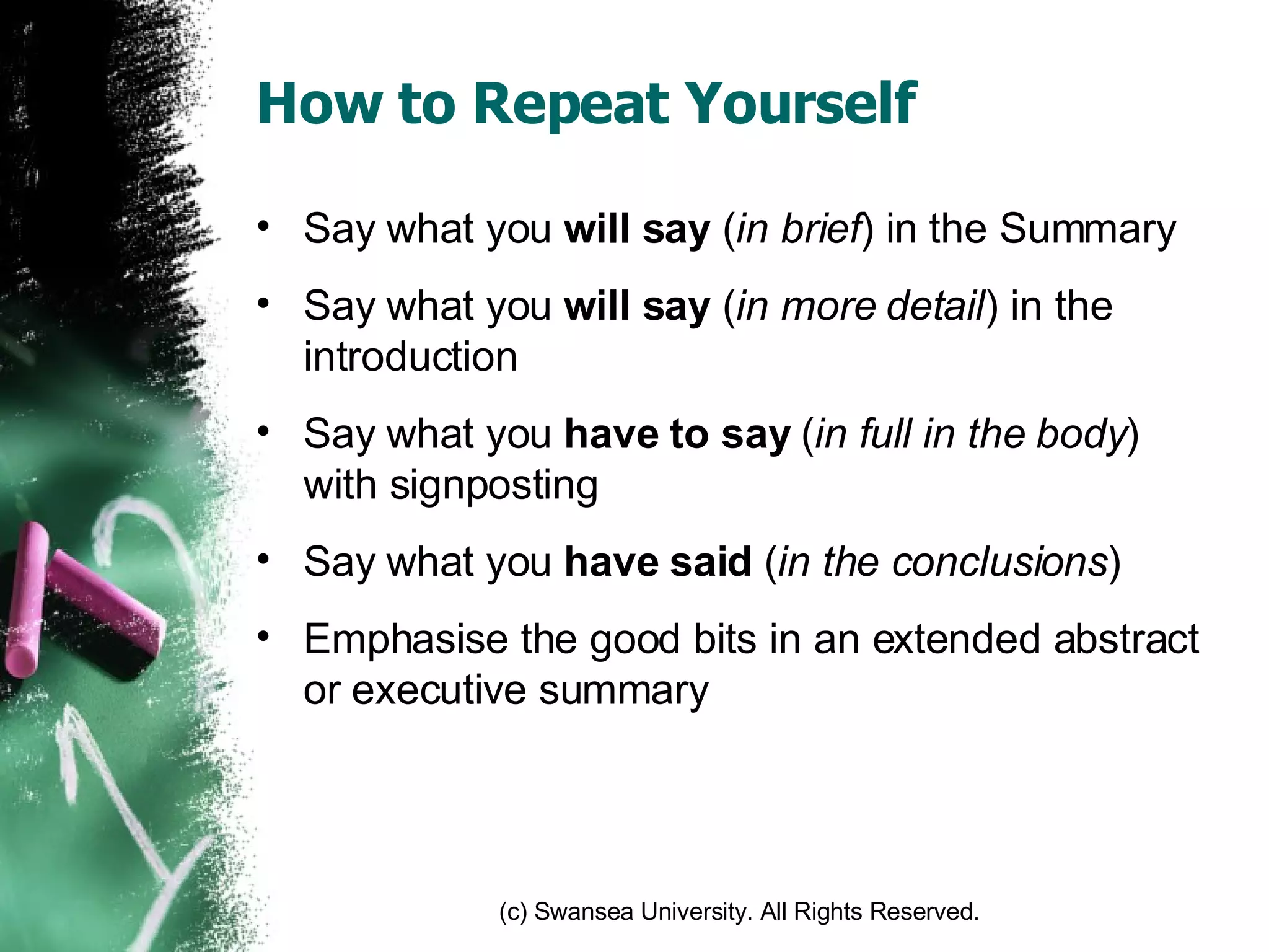 How to Repeat Yourself Say what you  will say  ( in brief ) in the Summary Say what you  will say  ( in more detail ) in the introduction Say what you  have to say  ( in full in the body ) with signposting Say what you  have said  ( in the conclusions ) Emphasise the good bits in an extended abstract or executive summary 