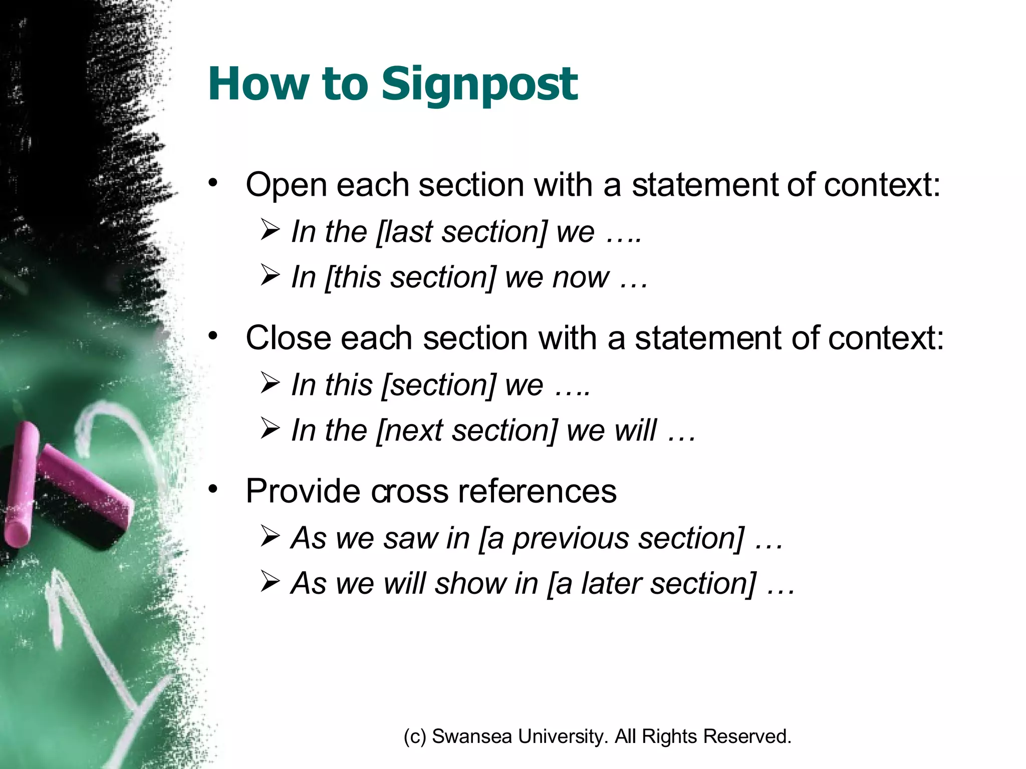How to Signpost Open each section with a statement of context: In the [last section] we …. In [this section] we now … Close each section with a statement of context: In this [section] we …. In the [next section] we will … Provide cross references  As we saw in [a previous section] … As we will show in [a later section] … 