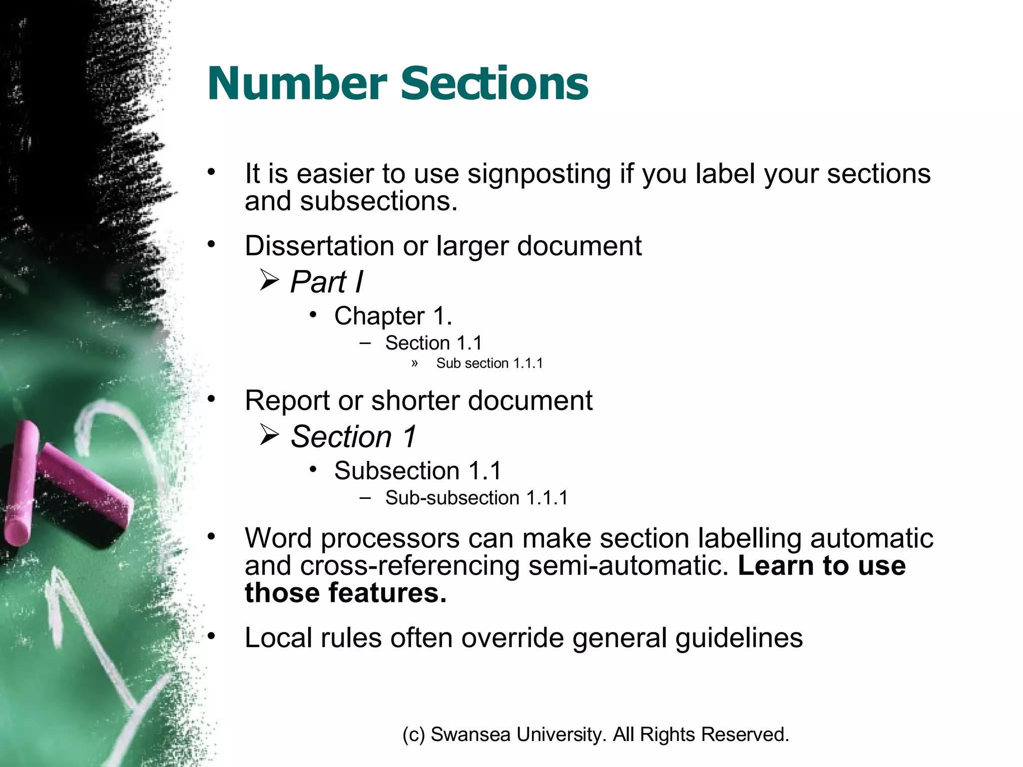 Number Sections It is easier to use signposting if you label your sections and subsections. Dissertation or larger document Part I Chapter 1. Section 1.1 Sub section 1.1.1 Report or shorter document Section 1 Subsection 1.1 Sub-subsection 1.1.1 Word processors can make section labelling automatic and cross-referencing semi-automatic.  Learn to use those features. Local rules often override general guidelines 