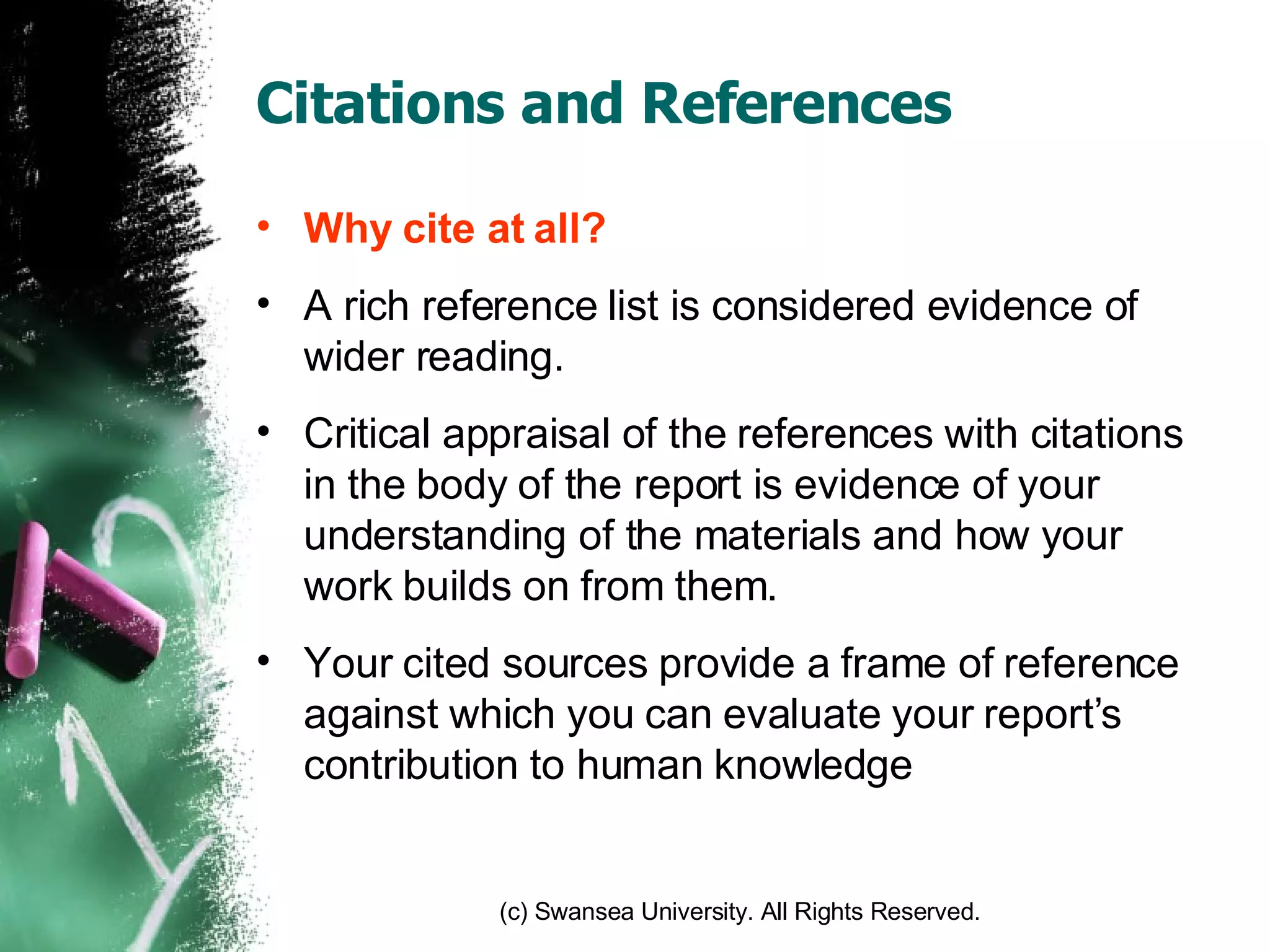 Citations and References Why cite at all? A rich reference list is considered evidence of wider reading. Critical appraisal of the references with citations in the body of the report is evidence of your understanding of the materials and how your work builds on from them. Your cited sources provide a frame of reference against which you can evaluate your report’s contribution to human knowledge 