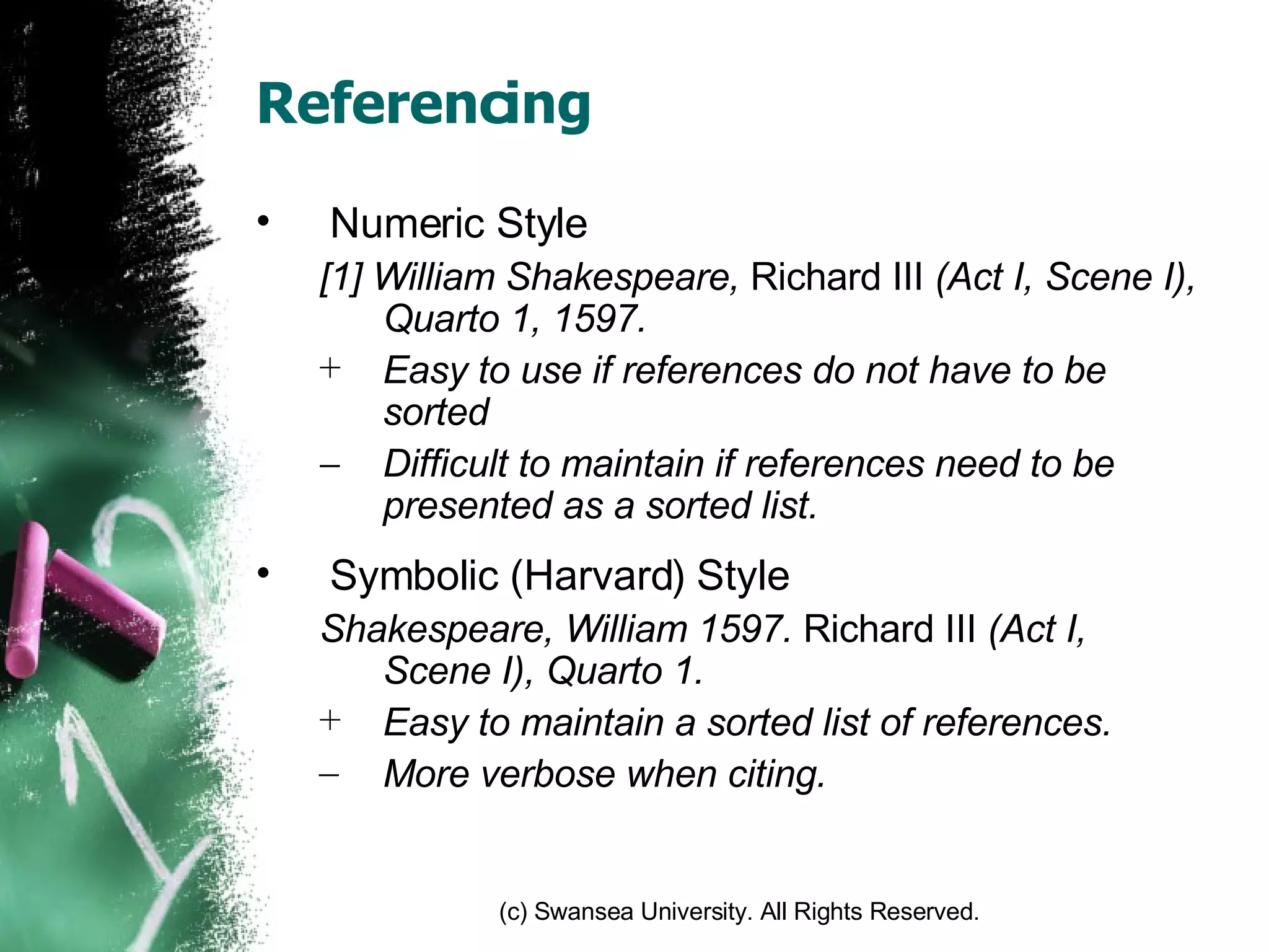 Referencing Numeric Style [1] William Shakespeare,  Richard III  (Act I, Scene I), Quarto 1, 1597. Easy to use if references do not have to be sorted Difficult to maintain if references need to be presented as a sorted list. Symbolic (Harvard) Style Shakespeare, William 1597.  Richard III  (Act I, Scene I), Quarto 1. Easy to maintain a sorted list of references. More verbose when citing. 