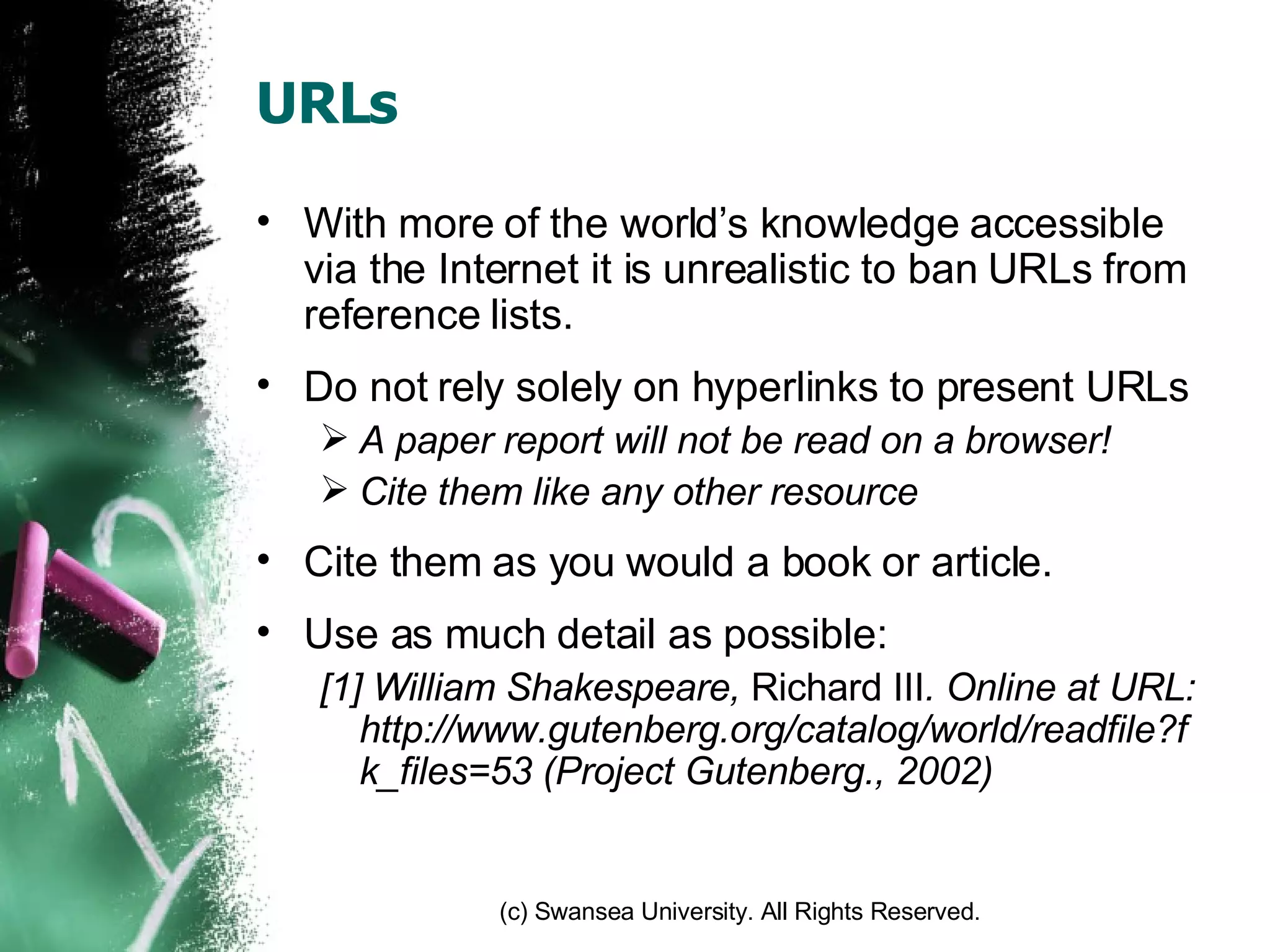 URLs With more of the world’s knowledge accessible via the Internet it is unrealistic to ban URLs from reference lists. Do not rely solely on hyperlinks to present URLs A paper report will not be read on a browser! Cite them like any other resource Cite them as you would a book or article. Use as much detail as possible: [1] William Shakespeare,  Richard III . Online at URL: http://www.gutenberg.org/catalog/world/readfile?fk_files=53 (Project Gutenberg., 2002) 