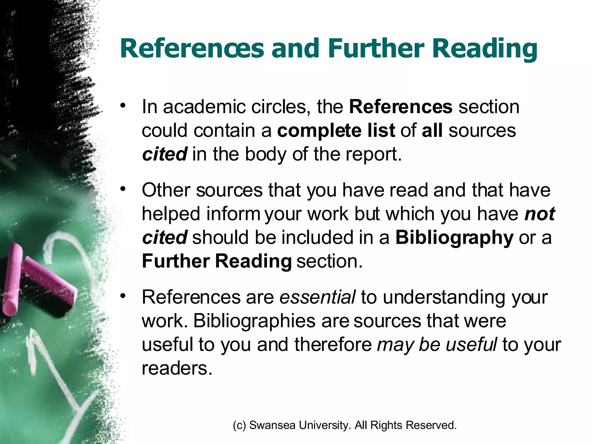 References and Further Reading In academic circles, the  References  section could contain a  complete   list  of  all  sources  cited  in the body of the report. Other sources that you have read and that have helped inform your work but which you have  not cited  should be included in a  Bibliography  or a  Further Reading  section. References are  essential  to understanding your work. Bibliographies are sources that were useful to you and therefore  may be useful  to your readers. 