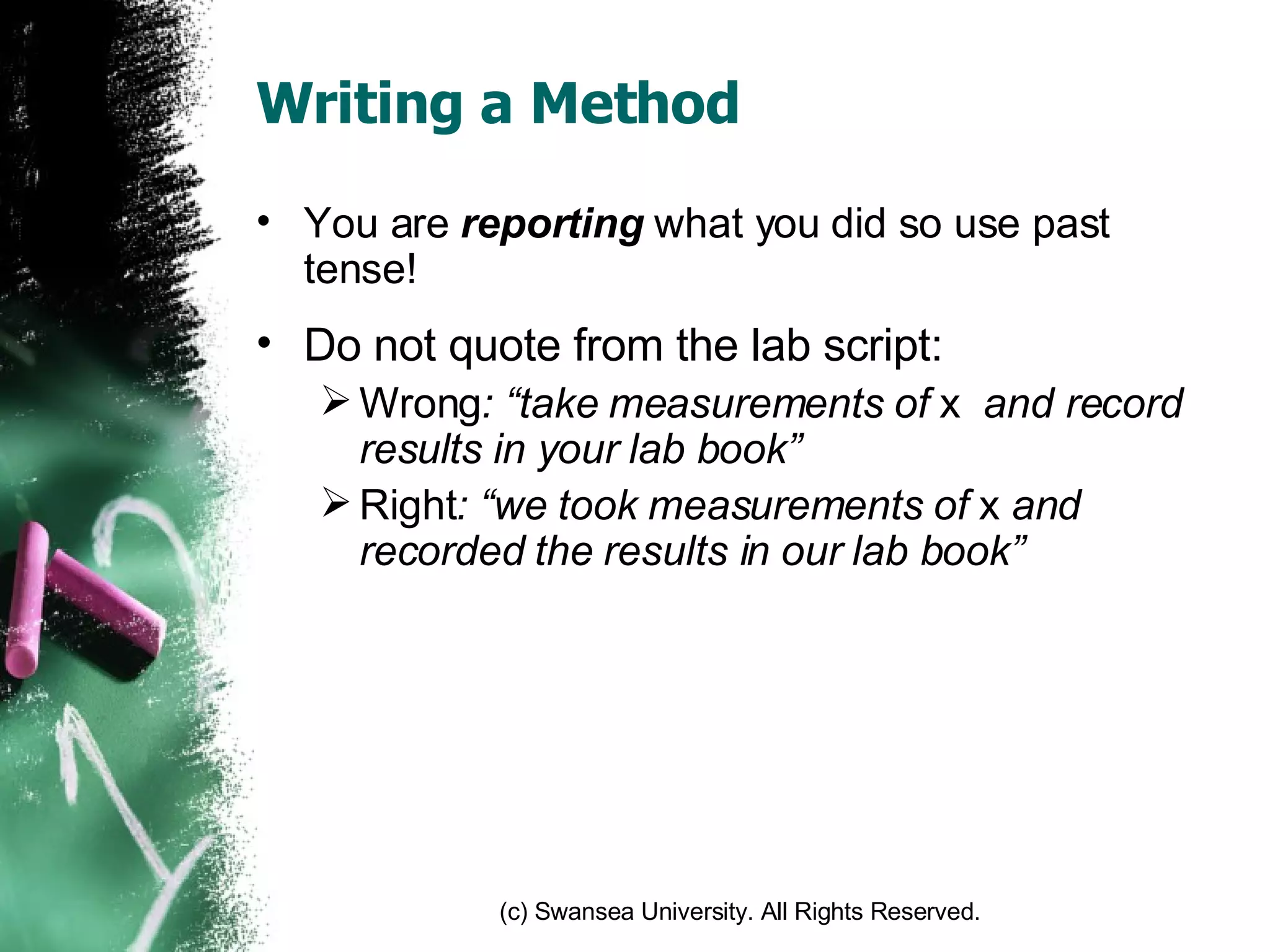 Writing a Method You are  reporting  what you did so use past tense! Do not quote from the lab script:  Wrong : “take measurements of  x  and record results in your lab book” Right : “we took measurements of  x  and recorded the results in our lab book” 