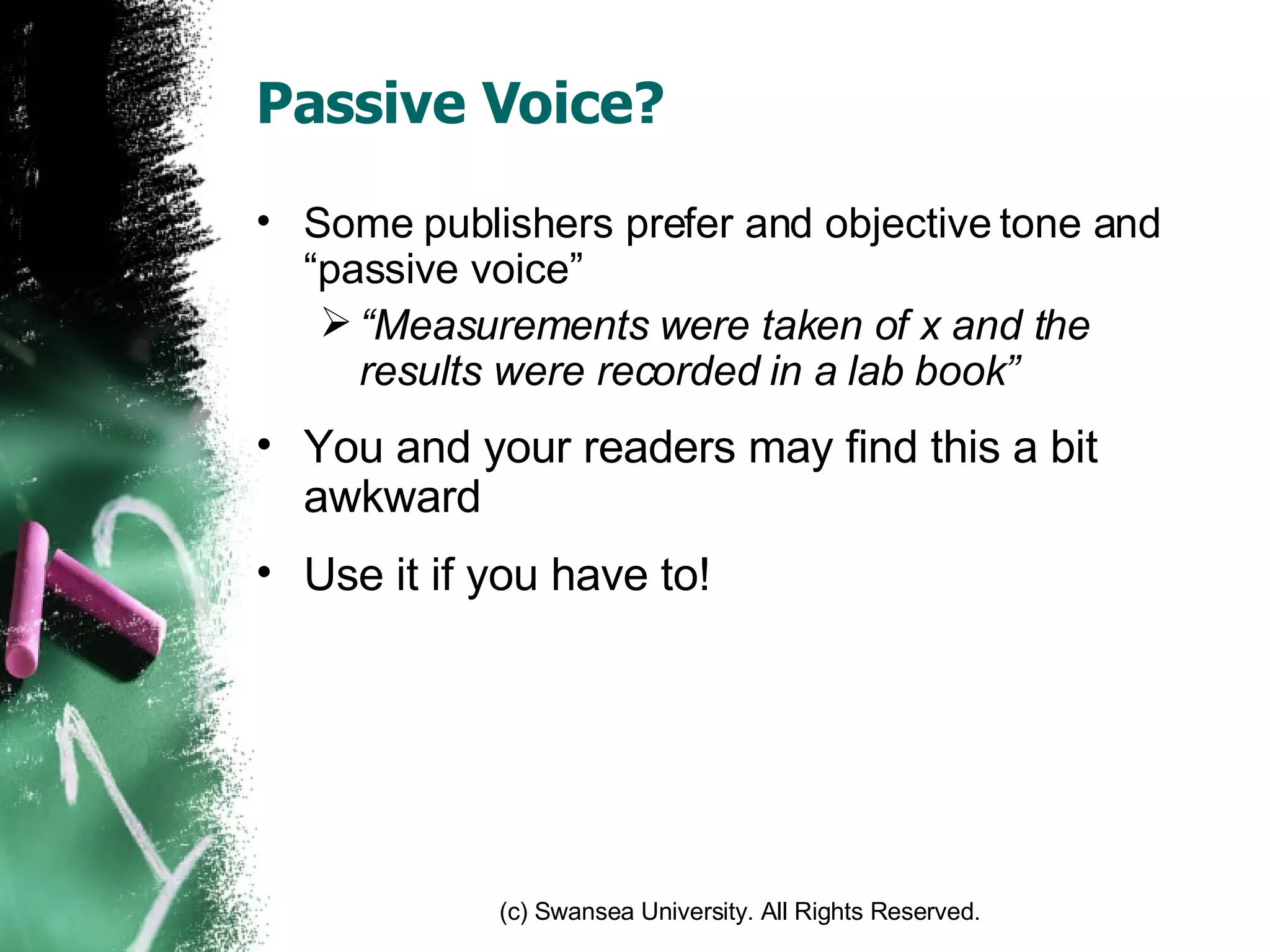 Passive Voice? Some publishers prefer and objective tone and “passive voice” “ Measurements were taken of x and the results were recorded in a lab book” You and your readers may find this a bit awkward Use it if you have to! 