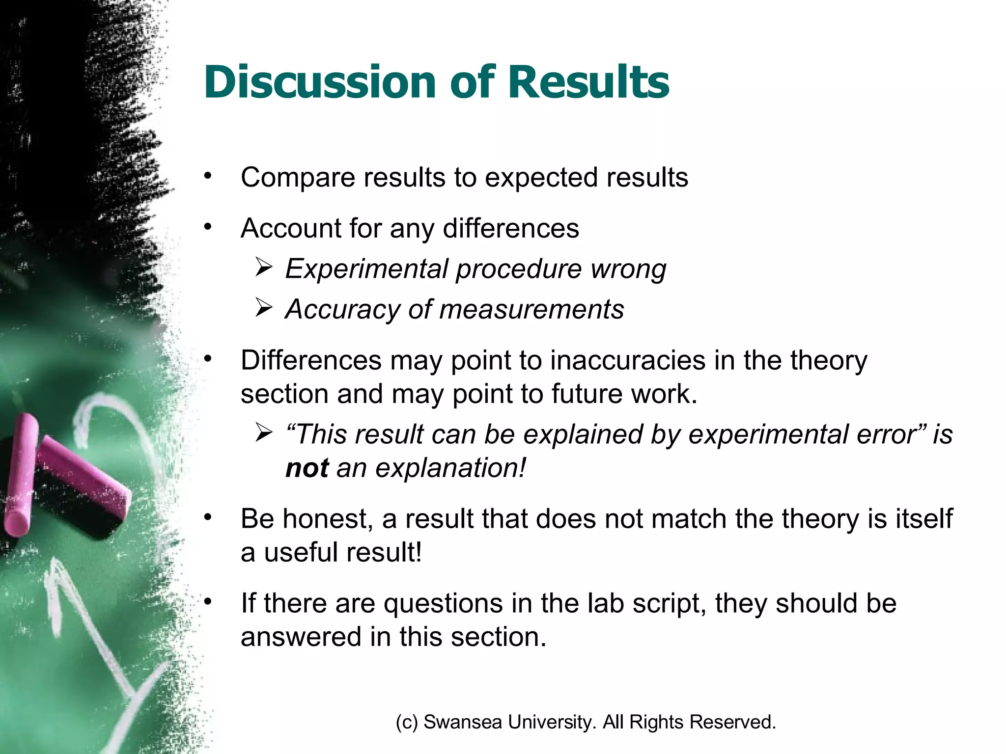 Discussion of Results Compare results to expected results Account for any differences Experimental procedure wrong Accuracy of measurements Differences may point to inaccuracies in the theory section and may point to future work. “ This result can be explained by experimental error” is  not  an explanation!  Be honest, a result that does not match the theory is itself a useful result! If there are questions in the lab script, they should be answered in this section. 