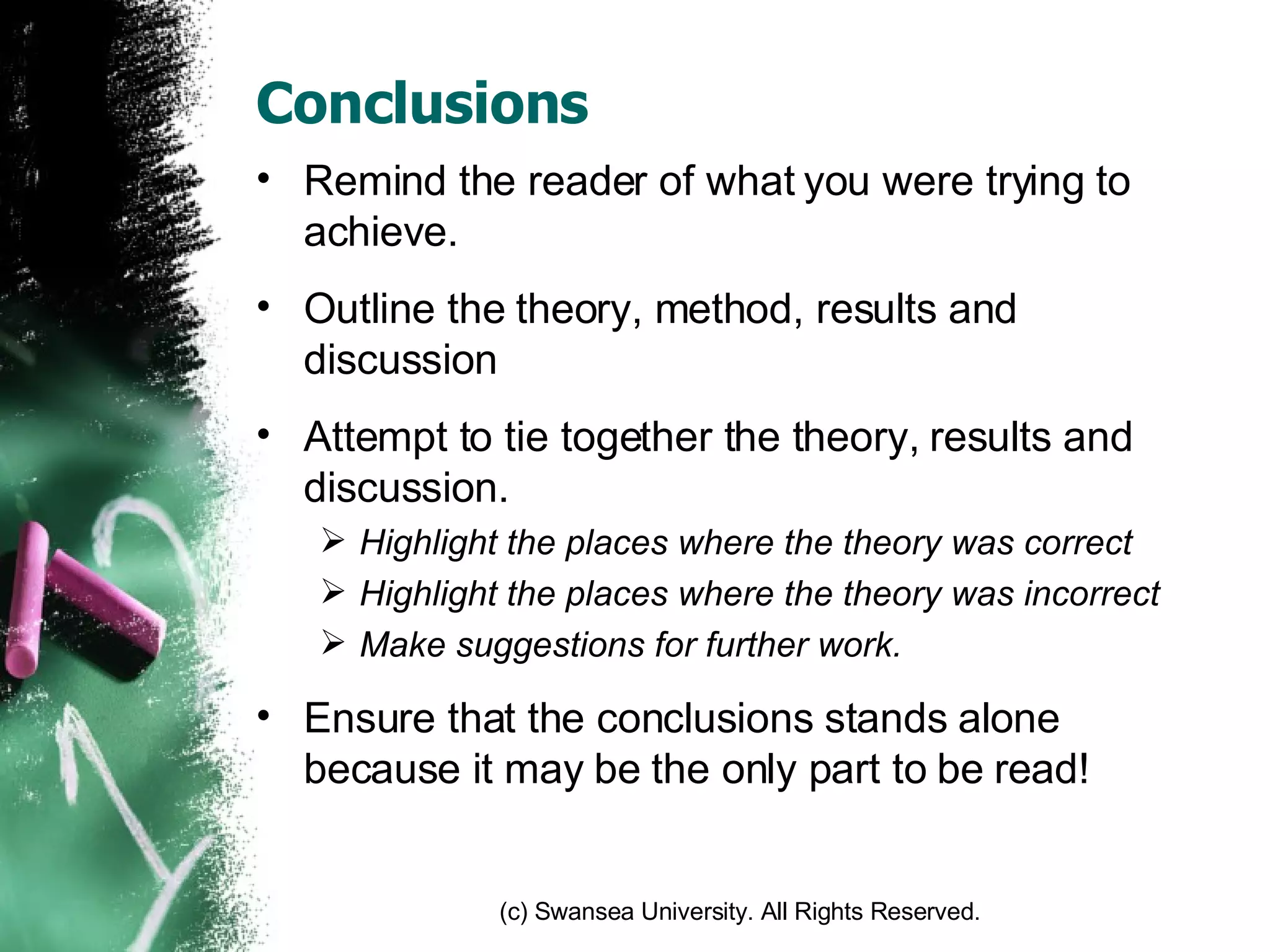 Conclusions Remind the reader of what you were trying to achieve. Outline the theory, method, results and discussion Attempt to tie together the theory, results and discussion. Highlight the places where the theory was correct Highlight the places where the theory was incorrect Make suggestions for further work. Ensure that the conclusions stands alone because it may be the only part to be read! 