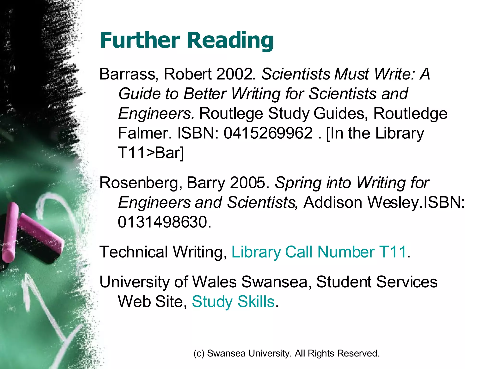 Further Reading Barrass, Robert 2002.  Scientists Must Write: A Guide to Better Writing for Scientists and Engineers.  Routlege Study Guides, Routledge Falmer. ISBN: 0415269962 . [In the Library T11>Bar] Rosenberg, Barry 2005.  Spring into Writing for Engineers and Scientists,  Addison Wesley.ISBN: 0131498630. Technical Writing,  Library Call Number T11 . University of Wales Swansea, Student Services Web Site,  Study Skills . 