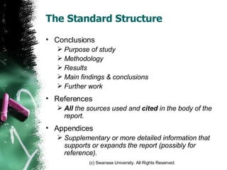 The Standard Structure Conclusions Purpose of study Methodology Results Main findings & conclusions Further work References All  the sources used and  cited  in the body of the report. Appendices Supplementary or more detailed information that supports or expands the report (possibly for reference). 