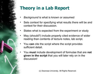 Theory in a Lab Report Background  is what is known or assumed Sets context for specifying what results there will be and context for their discussion. States what is expected from the experiment or study May (should?) include properly cited evidence of wider reading than contents of lecture notes, lab script. You  can  cite the script where the script provides sufficient detail. You  must  include development of formulae that are  not given in the script  that you will later rely on in the discussion! 
