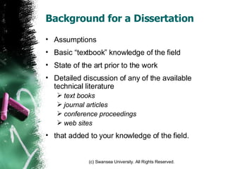 Background for a Dissertation Assumptions Basic “textbook” knowledge of the field State of the art prior to the work Detailed discussion of any of the available technical literature text books journal articles conference proceedings web sites that added to your knowledge of the field. 