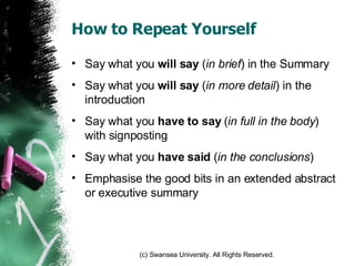 How to Repeat Yourself Say what you  will say  ( in brief ) in the Summary Say what you  will say  ( in more detail ) in the introduction Say what you  have to say  ( in full in the body ) with signposting Say what you  have said  ( in the conclusions ) Emphasise the good bits in an extended abstract or executive summary 