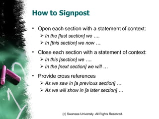 How to Signpost Open each section with a statement of context: In the [last section] we …. In [this section] we now … Close each section with a statement of context: In this [section] we …. In the [next section] we will … Provide cross references  As we saw in [a previous section] … As we will show in [a later section] … 